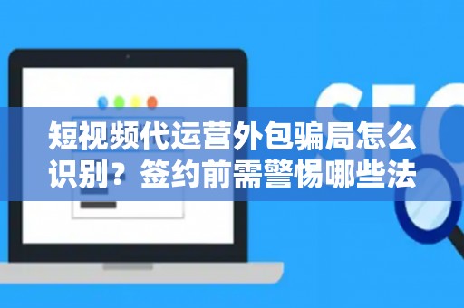 短视频代运营外包骗局怎么识别？签约前需警惕哪些法律风险？